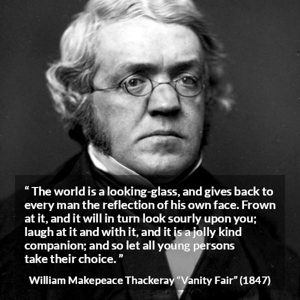 William Makepeace Thackeray quote about world from Vanity Fair - The world is a looking-glass, and gives back to every man the reflection of his own face. Frown at it, and it will in turn look sourly upon you; laugh at it and with it, and it is a jolly kind companion; and so let all young persons take their choice.