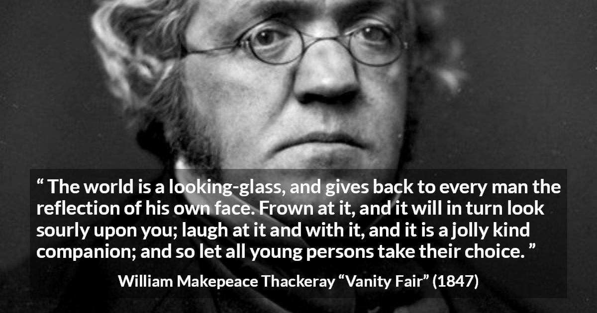 William Makepeace Thackeray quote about world from Vanity Fair - The world is a looking-glass, and gives back to every man the reflection of his own face. Frown at it, and it will in turn look sourly upon you; laugh at it and with it, and it is a jolly kind companion; and so let all young persons take their choice.