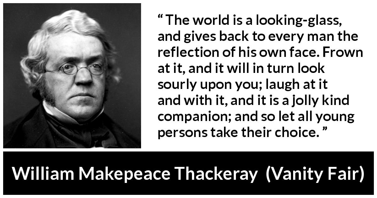 William Makepeace Thackeray quote about world from Vanity Fair - The world is a looking-glass, and gives back to every man the reflection of his own face. Frown at it, and it will in turn look sourly upon you; laugh at it and with it, and it is a jolly kind companion; and so let all young persons take their choice.