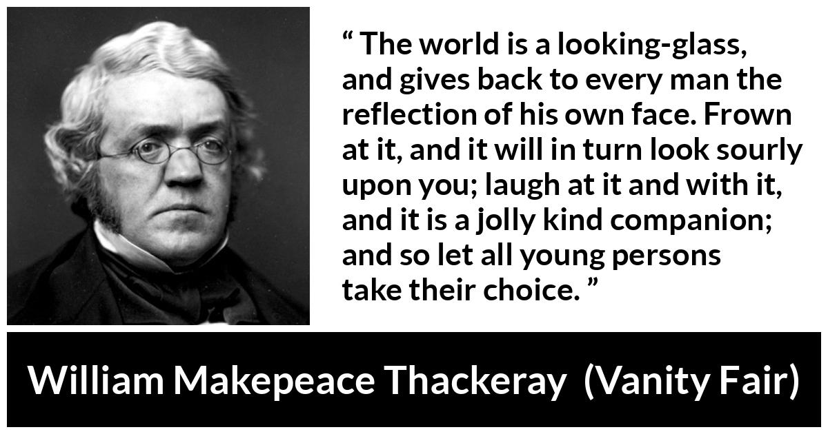 William Makepeace Thackeray quote about world from Vanity Fair - The world is a looking-glass, and gives back to every man the reflection of his own face. Frown at it, and it will in turn look sourly upon you; laugh at it and with it, and it is a jolly kind companion; and so let all young persons take their choice.