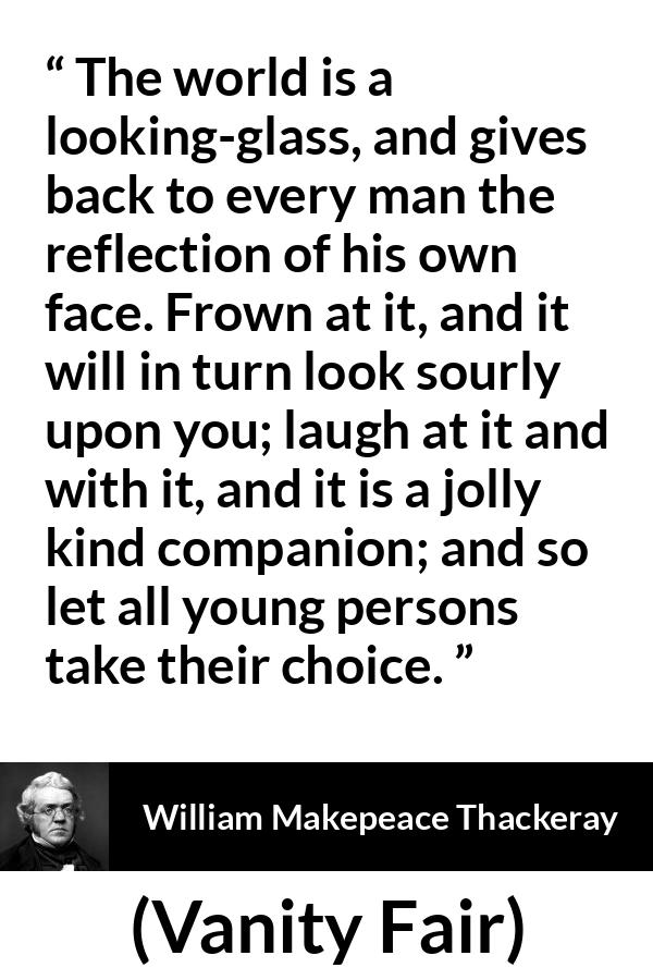 William Makepeace Thackeray quote about world from Vanity Fair - The world is a looking-glass, and gives back to every man the reflection of his own face. Frown at it, and it will in turn look sourly upon you; laugh at it and with it, and it is a jolly kind companion; and so let all young persons take their choice.