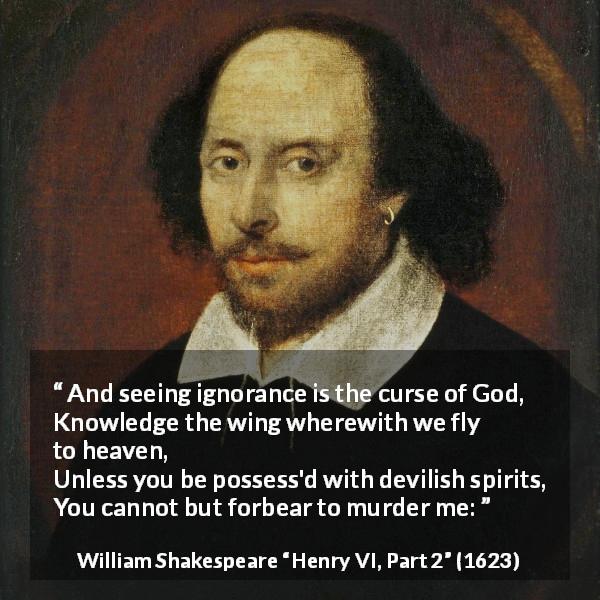William Shakespeare quote about God from Henry VI, Part 2 - And seeing ignorance is the curse of God,
Knowledge the wing wherewith we fly to heaven,
Unless you be possess'd with devilish spirits,
You cannot but forbear to murder me: