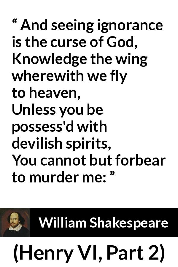 William Shakespeare quote about God from Henry VI, Part 2 - And seeing ignorance is the curse of God,
Knowledge the wing wherewith we fly to heaven,
Unless you be possess'd with devilish spirits,
You cannot but forbear to murder me: