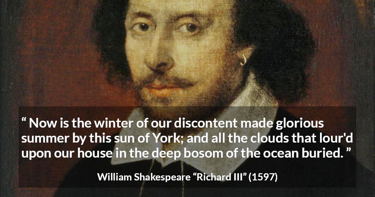 William Shakespeare quote about ambition from Richard III - Now is the winter of our discontent made glorious summer by this sun of York; and all the clouds that lour'd upon our house in the deep bosom of the ocean buried.