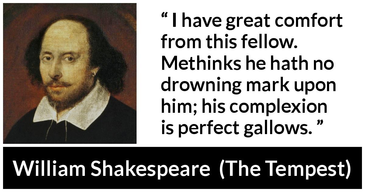 William Shakespeare quote about appearance from The Tempest - I have great comfort from this fellow. Methinks he hath no drowning mark upon him; his complexion is perfect gallows.