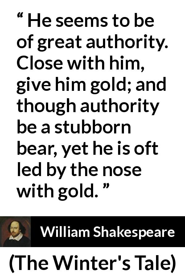 William Shakespeare quote about authority from The Winter's Tale - He seems to be of great authority. Close with him, give him gold; and though authority be a stubborn bear, yet he is oft led by the nose with gold.