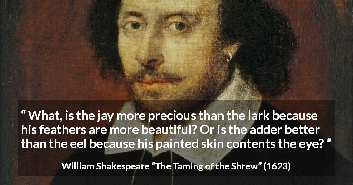 William Shakespeare quote about beauty from The Taming of the Shrew - What, is the jay more precious than the lark because his feathers are more beautiful? Or is the adder better than the eel because his painted skin contents the eye?