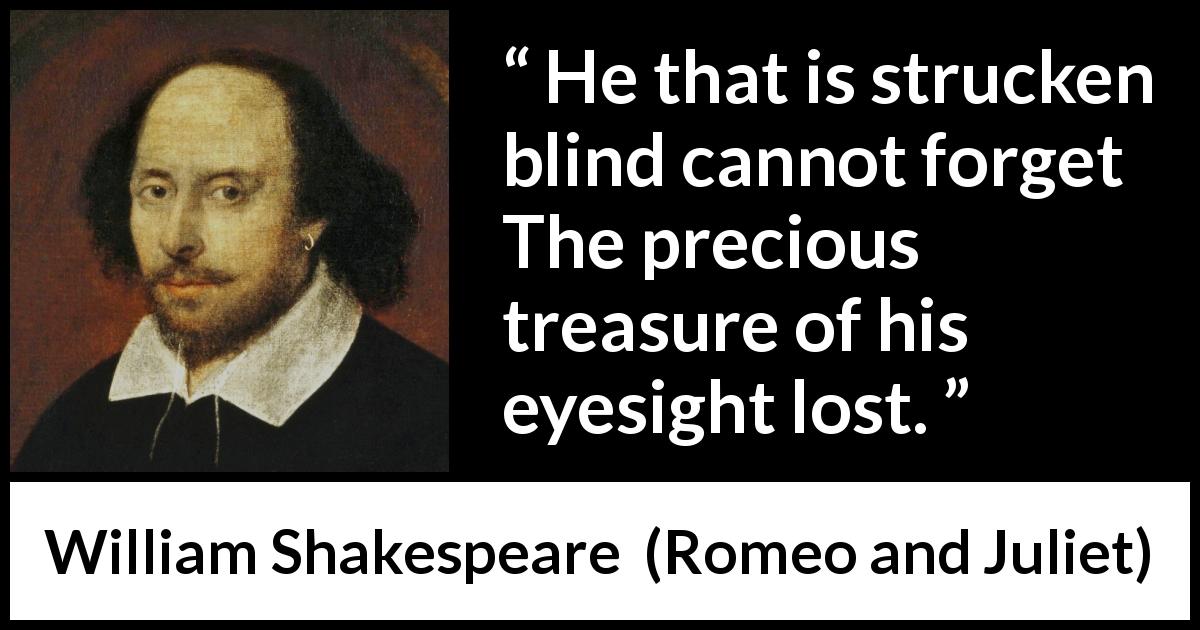 William Shakespeare quote about blindness from Romeo and Juliet - He that is strucken blind cannot forget
The precious treasure of his eyesight lost.