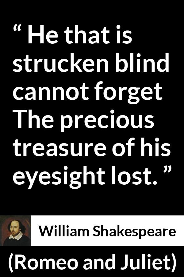 William Shakespeare quote about blindness from Romeo and Juliet - He that is strucken blind cannot forget
The precious treasure of his eyesight lost.