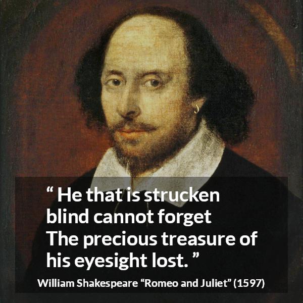 William Shakespeare quote about blindness from Romeo and Juliet - He that is strucken blind cannot forget
The precious treasure of his eyesight lost.