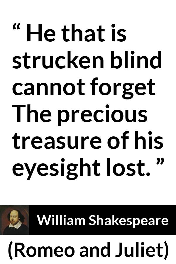 William Shakespeare quote about blindness from Romeo and Juliet - He that is strucken blind cannot forget
The precious treasure of his eyesight lost.