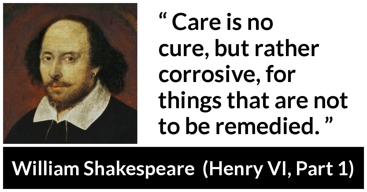 William Shakespeare quote about care from Henry VI, Part 1 - Care is no cure, but rather corrosive, for things that are not to be remedied.