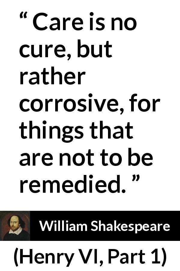William Shakespeare quote about care from Henry VI, Part 1 - Care is no cure, but rather corrosive, for things that are not to be remedied.