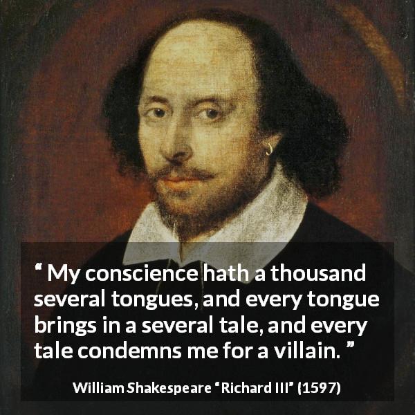 William Shakespeare quote about conscience from Richard III - My conscience hath a thousand several tongues, and every tongue brings in a several tale, and every tale condemns me for a villain.