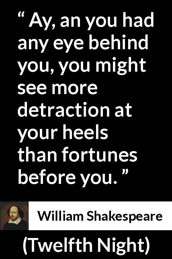 William Shakespeare quote about danger from Twelfth Night - Ay, an you had any eye behind you, you might see more detraction at your heels than fortunes before you.