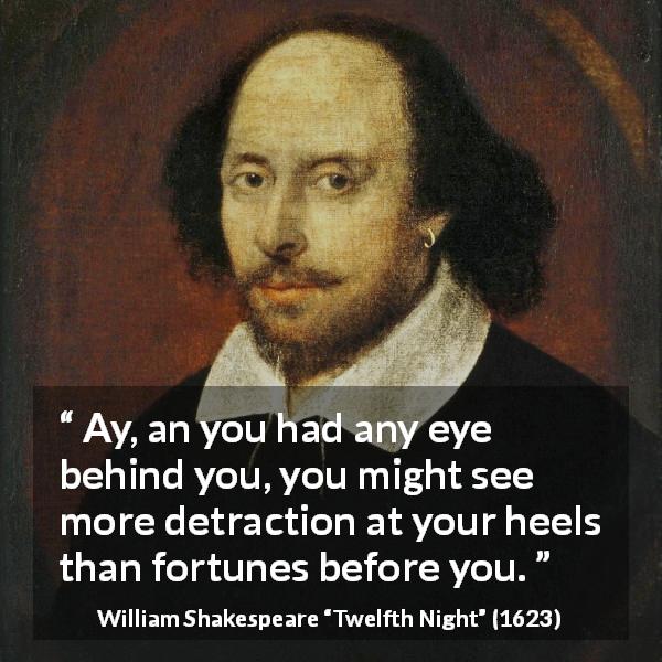 William Shakespeare quote about danger from Twelfth Night - Ay, an you had any eye behind you, you might see more detraction at your heels than fortunes before you.