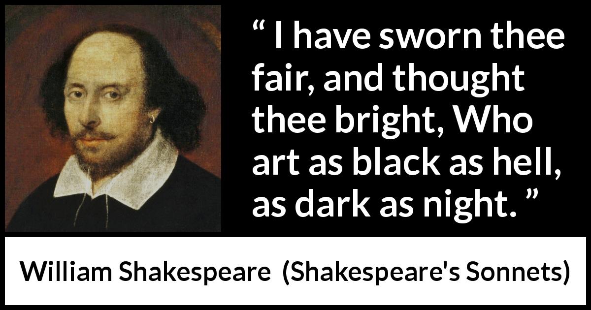William Shakespeare quote about darkness from Shakespeare's Sonnets - I have sworn thee fair, and thought thee bright, Who art as black as hell, as dark as night.