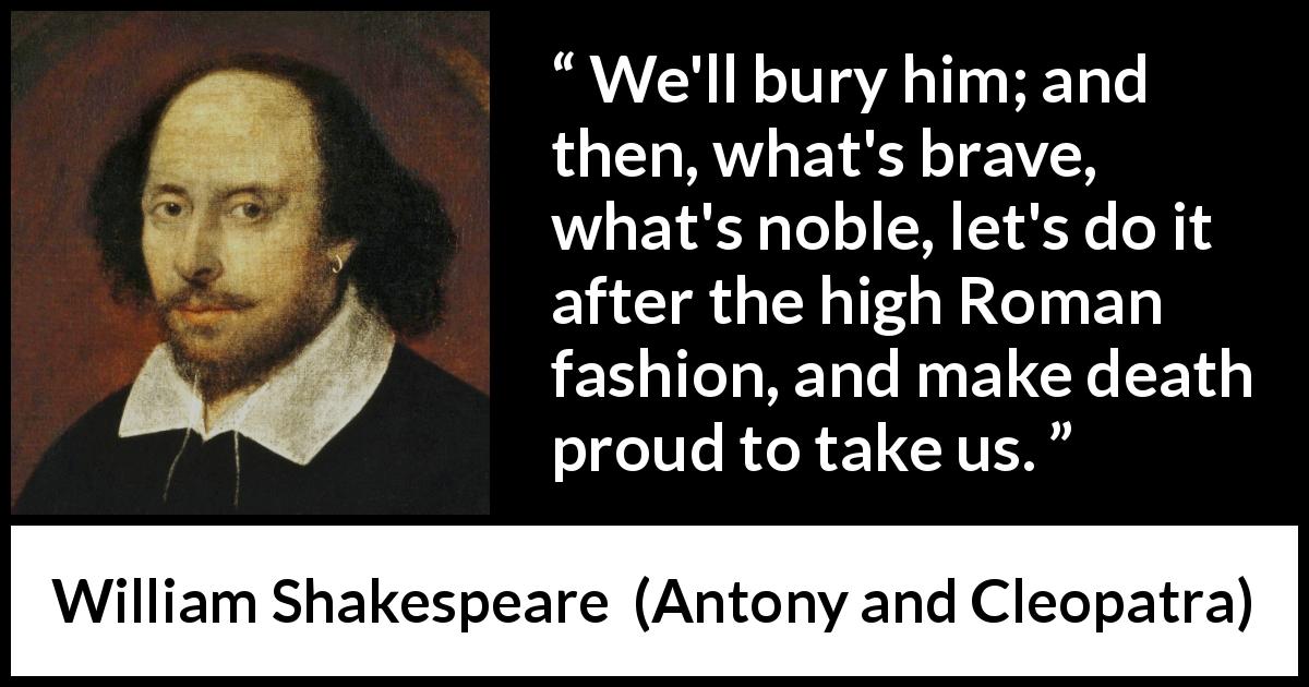 William Shakespeare quote about death from Antony and Cleopatra - We'll bury him; and then, what's brave, what's noble, let's do it after the high Roman fashion, and make death proud to take us.