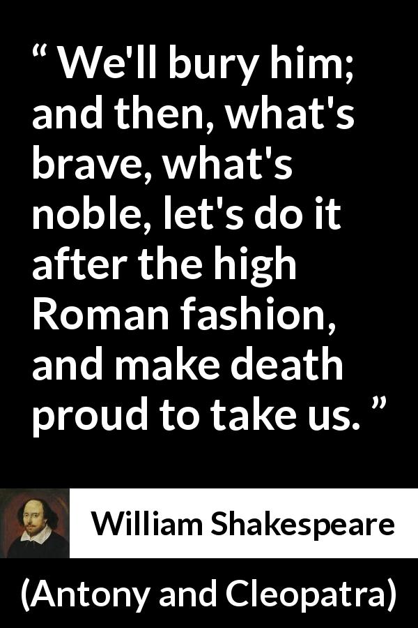 William Shakespeare quote about death from Antony and Cleopatra - We'll bury him; and then, what's brave, what's noble, let's do it after the high Roman fashion, and make death proud to take us.