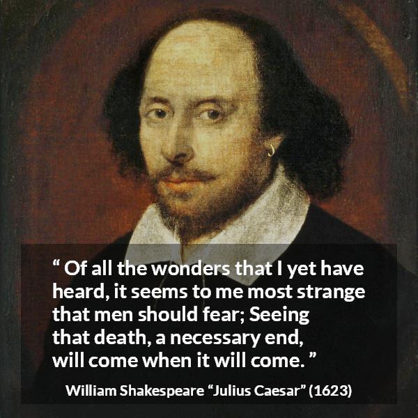 William Shakespeare quote about death from Julius Caesar - Of all the wonders that I yet have heard, it seems to me most strange that men should fear; Seeing that death, a necessary end, will come when it will come.