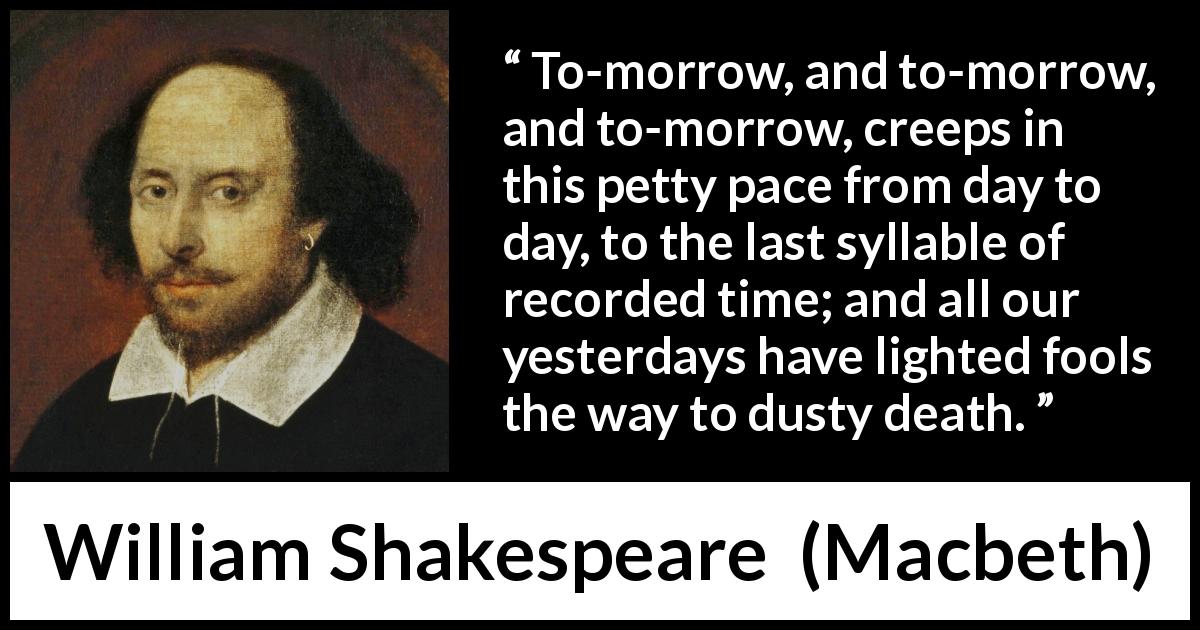 William Shakespeare quote about death from Macbeth - To-morrow, and to-morrow, and to-morrow, creeps in this petty pace from day to day, to the last syllable of recorded time; and all our yesterdays have lighted fools the way to dusty death.