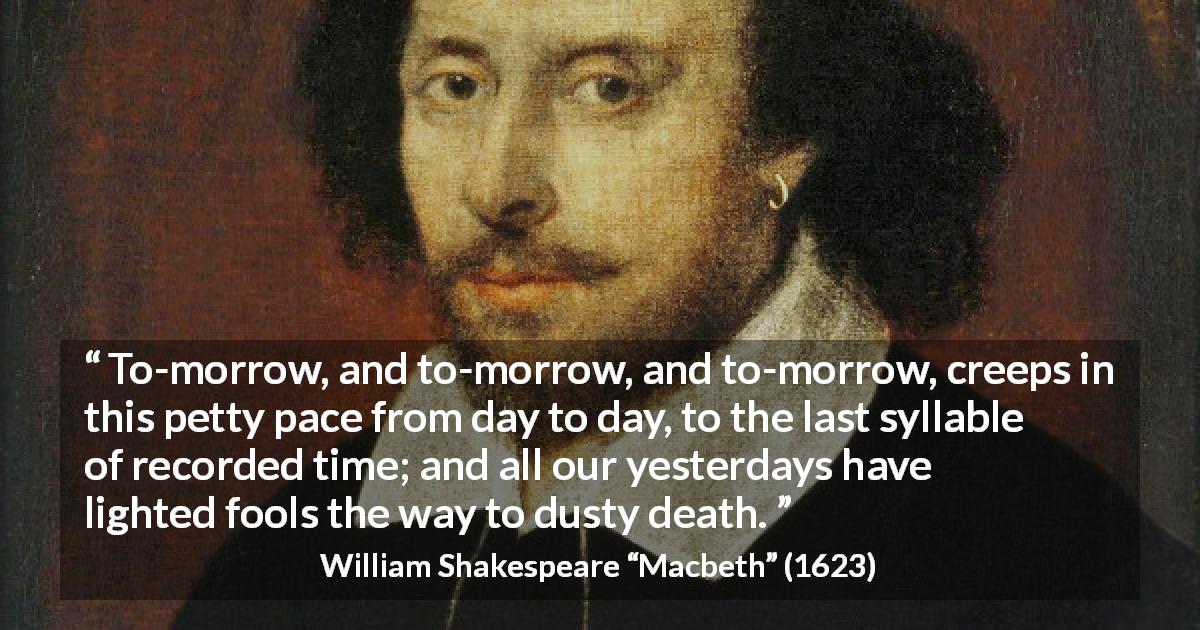 William Shakespeare quote about death from Macbeth - To-morrow, and to-morrow, and to-morrow, creeps in this petty pace from day to day, to the last syllable of recorded time; and all our yesterdays have lighted fools the way to dusty death.