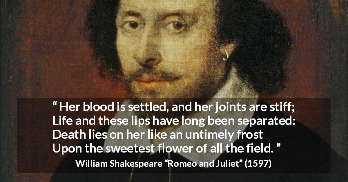 William Shakespeare quote about death from Romeo and Juliet - Her blood is settled, and her joints are stiff;
Life and these lips have long been separated:
Death lies on her like an untimely frost
Upon the sweetest flower of all the field.