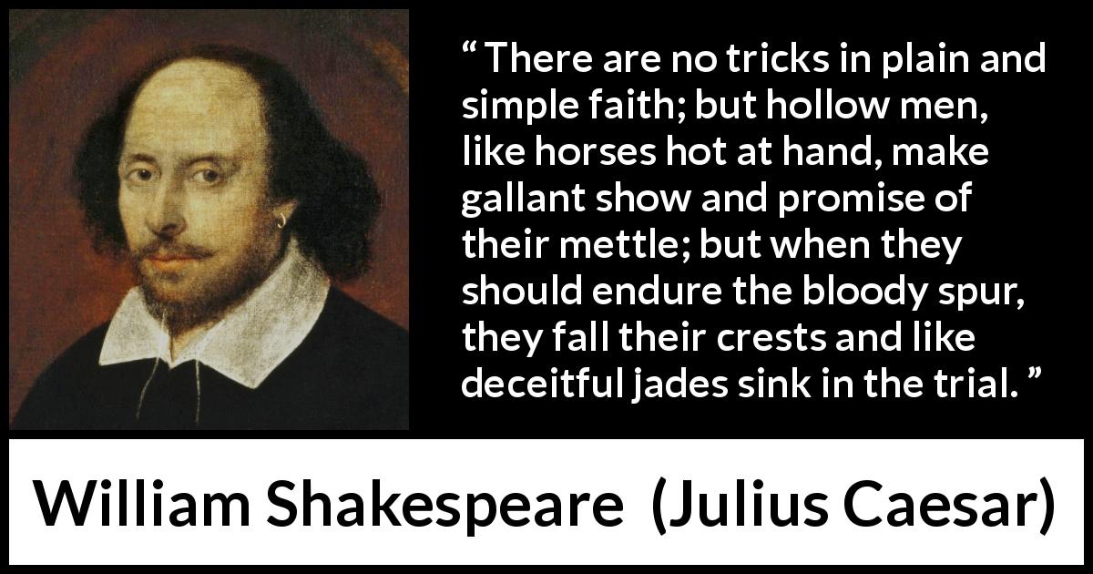 William Shakespeare quote about deceit from Julius Caesar - There are no tricks in plain and simple faith; but hollow men, like horses hot at hand, make gallant show and promise of their mettle; but when they should endure the bloody spur, they fall their crests and like deceitful jades sink in the trial.