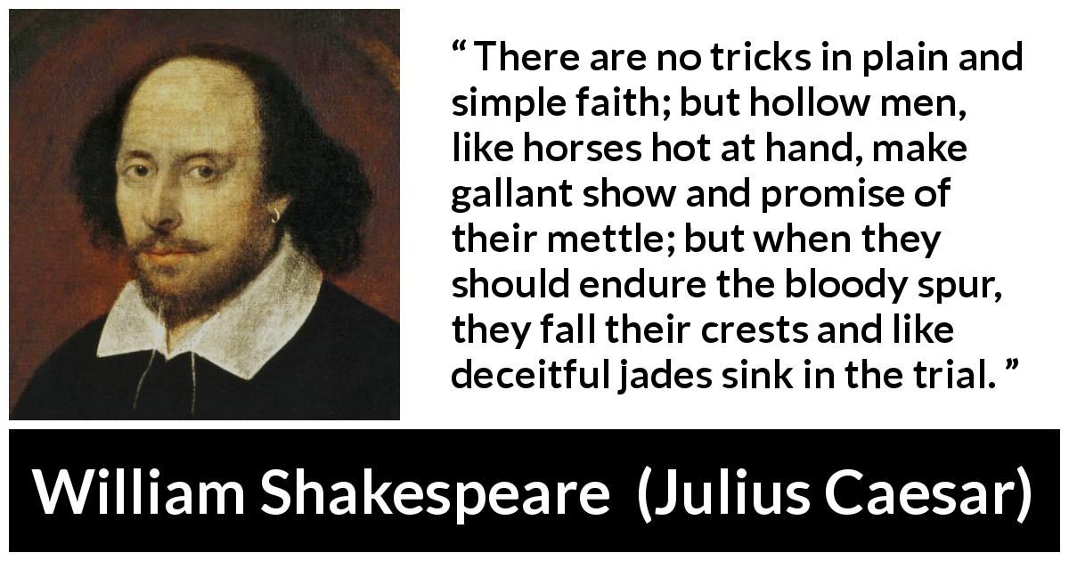 William Shakespeare quote about deceit from Julius Caesar - There are no tricks in plain and simple faith; but hollow men, like horses hot at hand, make gallant show and promise of their mettle; but when they should endure the bloody spur, they fall their crests and like deceitful jades sink in the trial.