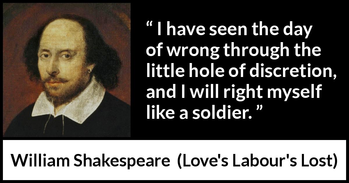 William Shakespeare quote about discretion from Love's Labour's Lost - I have seen the day of wrong through the little hole of discretion, and I will right myself like a soldier.