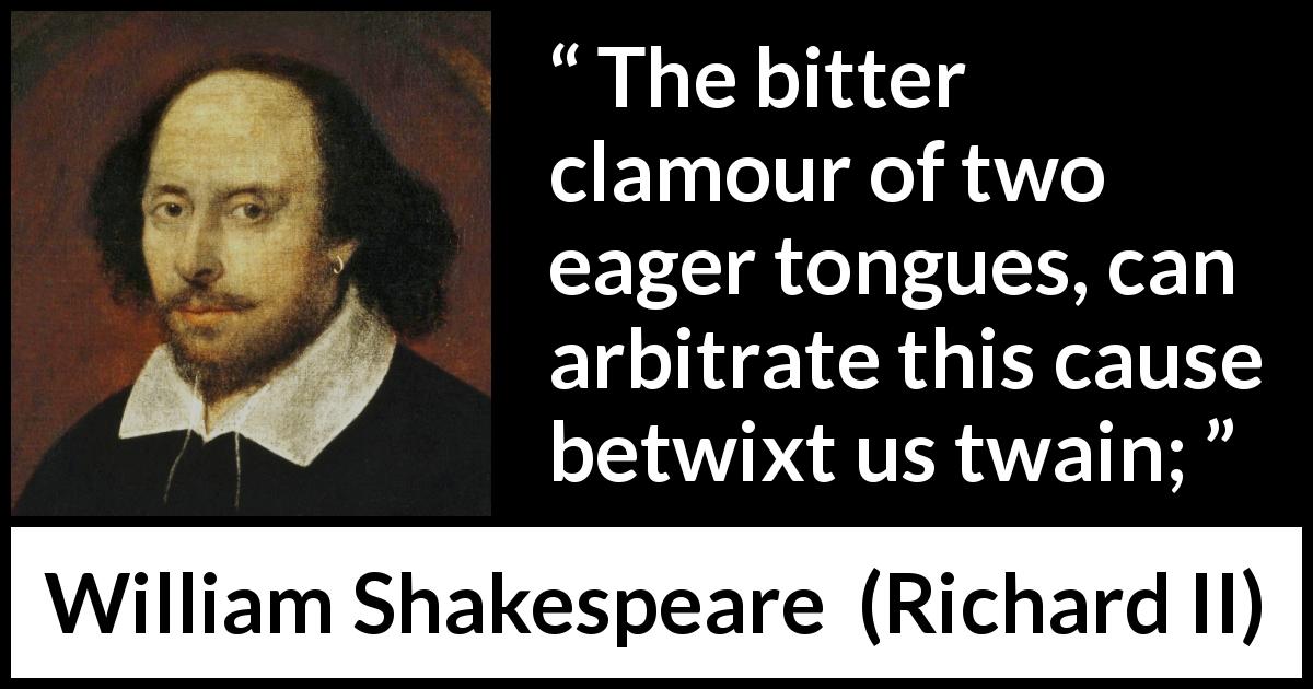 William Shakespeare quote about dispute from Richard II - The bitter clamour of two eager tongues, can arbitrate this cause betwixt us twain;