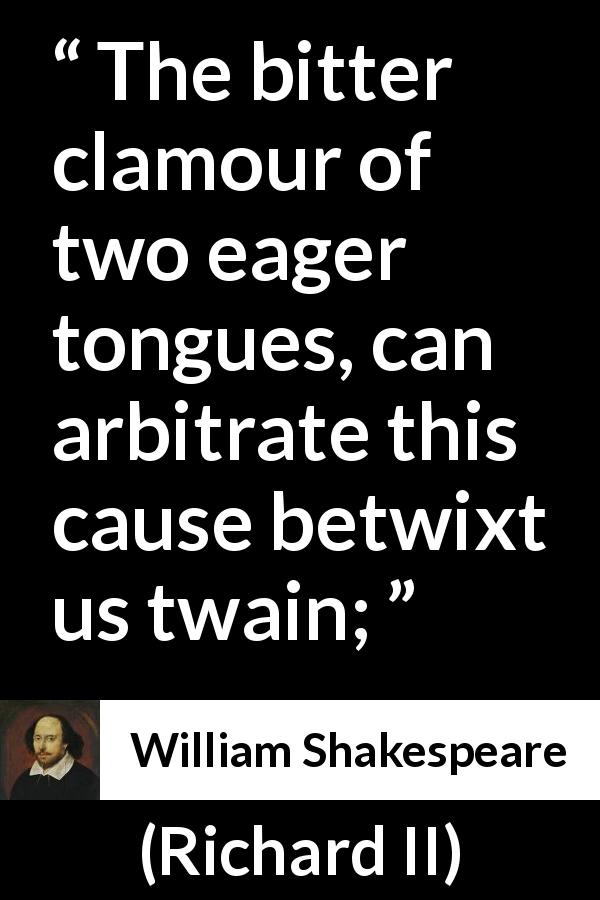 William Shakespeare quote about dispute from Richard II - The bitter clamour of two eager tongues, can arbitrate this cause betwixt us twain;