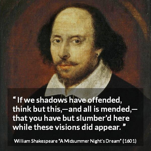 William Shakespeare quote about dreams from A Midsummer Night's Dream - If we shadows have offended, think but this,—and all is mended,— that you have but slumber'd here while these visions did appear.