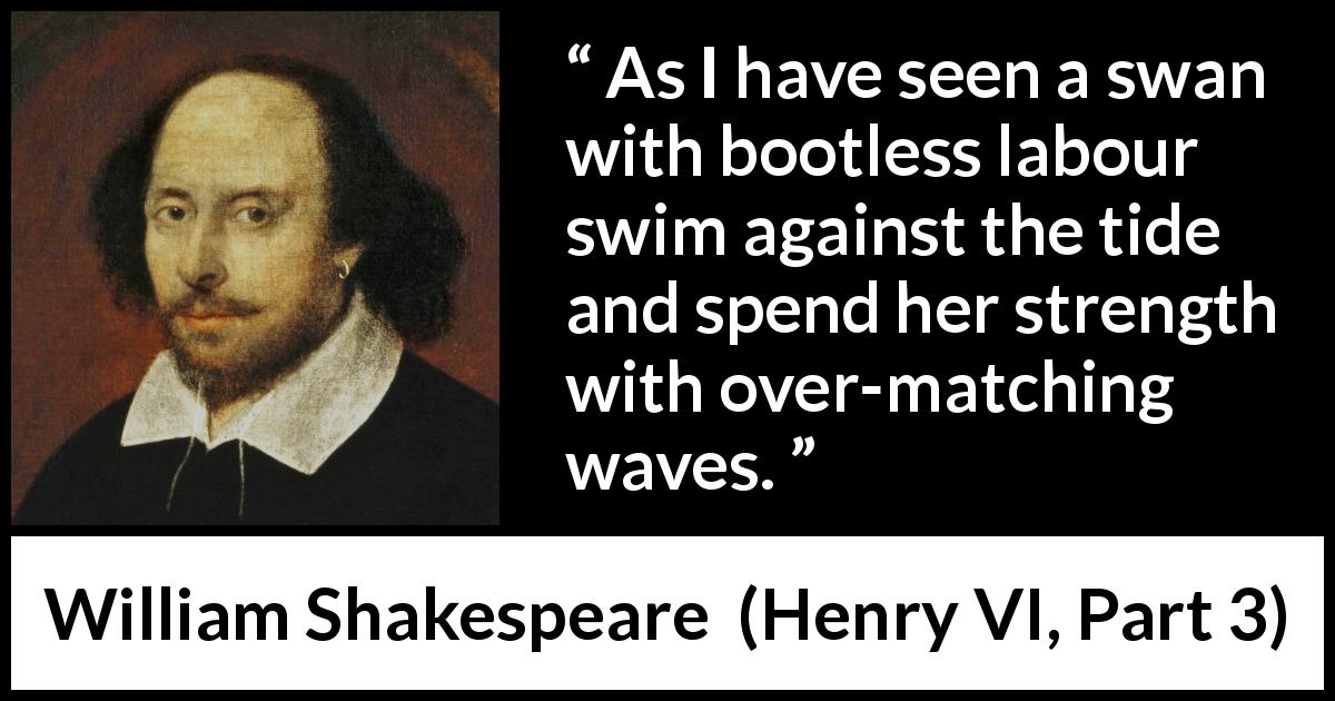 William Shakespeare quote about effort from Henry VI, Part 3 - As I have seen a swan with bootless labour swim against the tide and spend her strength with over-matching waves.