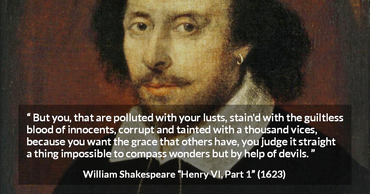 William Shakespeare quote about evil from Henry VI, Part 1 - But you, that are polluted with your lusts, stain'd with the guiltless blood of innocents, corrupt and tainted with a thousand vices, because you want the grace that others have, you judge it straight a thing impossible to compass wonders but by help of devils.