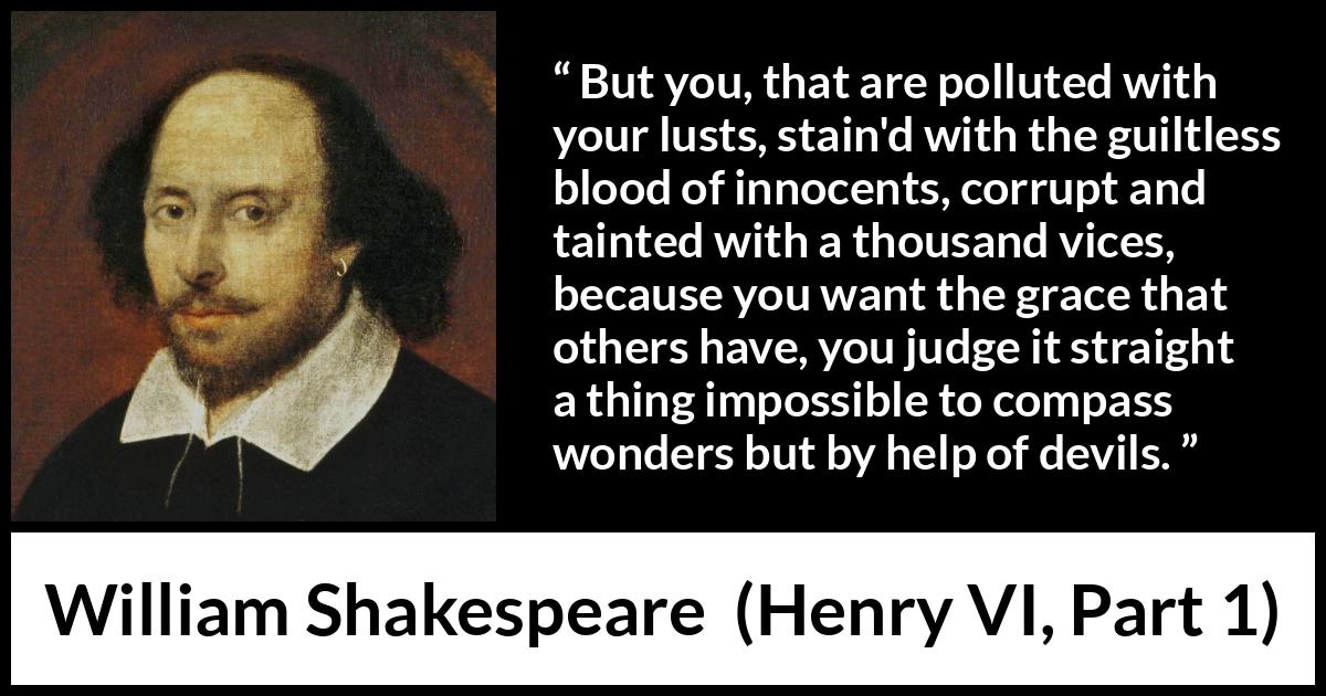 William Shakespeare quote about evil from Henry VI, Part 1 (1623) William Shakespeare quote about evil from Henry VI, Part 1 (1623) - But you, that are polluted with your lusts, stain'd with the guiltless blood of innocents, corrupt and tainted with a thousand vices, because you want the grace that others have, you judge it straight a thing impossible to compass wonders but by help of devils.