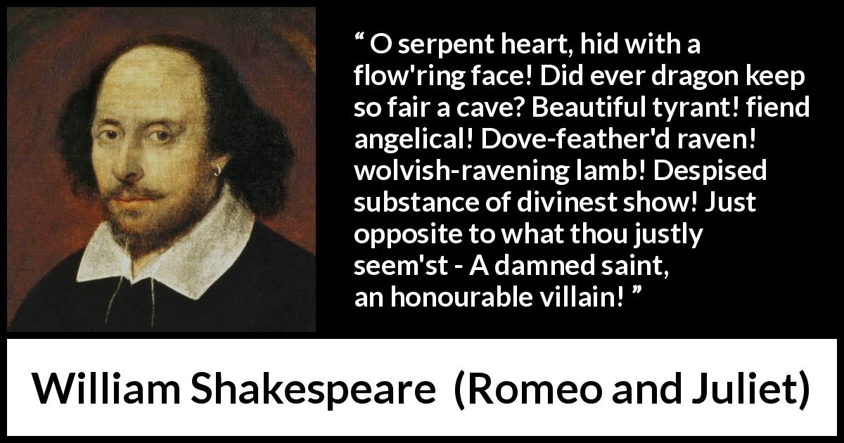 William Shakespeare quote about evil from Romeo and Juliet - O serpent heart, hid with a flow'ring face! Did ever dragon keep so fair a cave? Beautiful tyrant! fiend angelical! Dove-feather'd raven! wolvish-ravening lamb! Despised substance of divinest show! Just opposite to what thou justly seem'st - A damned saint, an honourable villain!