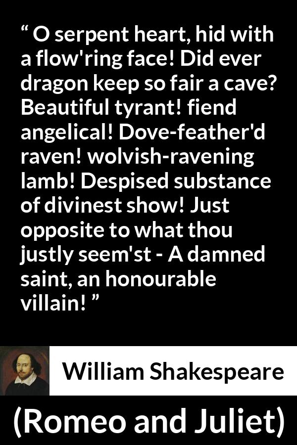 William Shakespeare quote about evil from Romeo and Juliet - O serpent heart, hid with a flow'ring face! Did ever dragon keep so fair a cave? Beautiful tyrant! fiend angelical! Dove-feather'd raven! wolvish-ravening lamb! Despised substance of divinest show! Just opposite to what thou justly seem'st - A damned saint, an honourable villain!