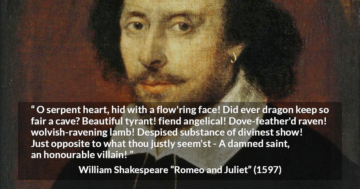 William Shakespeare quote about evil from Romeo and Juliet - O serpent heart, hid with a flow'ring face! Did ever dragon keep so fair a cave? Beautiful tyrant! fiend angelical! Dove-feather'd raven! wolvish-ravening lamb! Despised substance of divinest show! Just opposite to what thou justly seem'st - A damned saint, an honourable villain!