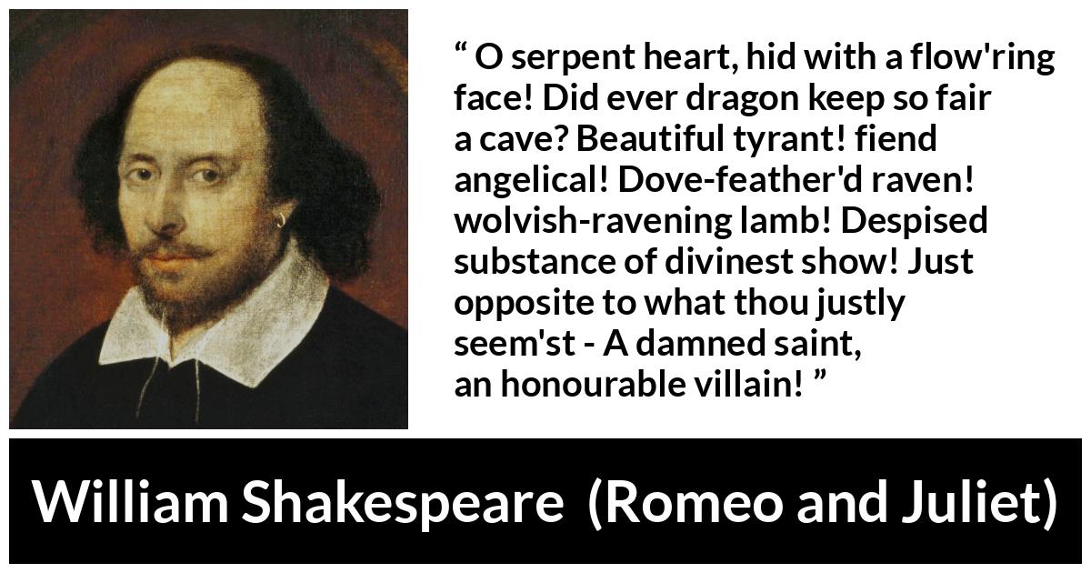 William Shakespeare quote about evil from Romeo and Juliet - O serpent heart, hid with a flow'ring face! Did ever dragon keep so fair a cave? Beautiful tyrant! fiend angelical! Dove-feather'd raven! wolvish-ravening lamb! Despised substance of divinest show! Just opposite to what thou justly seem'st - A damned saint, an honourable villain!