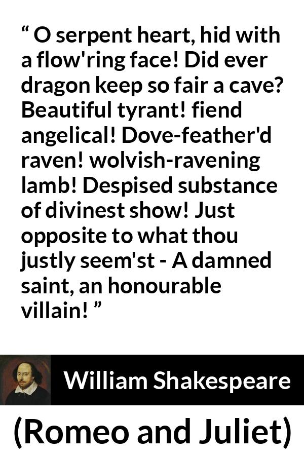 William Shakespeare quote about evil from Romeo and Juliet - O serpent heart, hid with a flow'ring face! Did ever dragon keep so fair a cave? Beautiful tyrant! fiend angelical! Dove-feather'd raven! wolvish-ravening lamb! Despised substance of divinest show! Just opposite to what thou justly seem'st - A damned saint, an honourable villain!