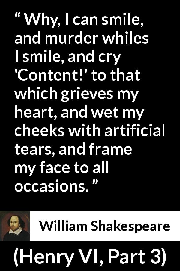 William Shakespeare quote about face from Henry VI, Part 3 - Why, I can smile, and murder whiles I smile, and cry 'Content!' to that which grieves my heart, and wet my cheeks with artificial tears, and frame my face to all occasions.