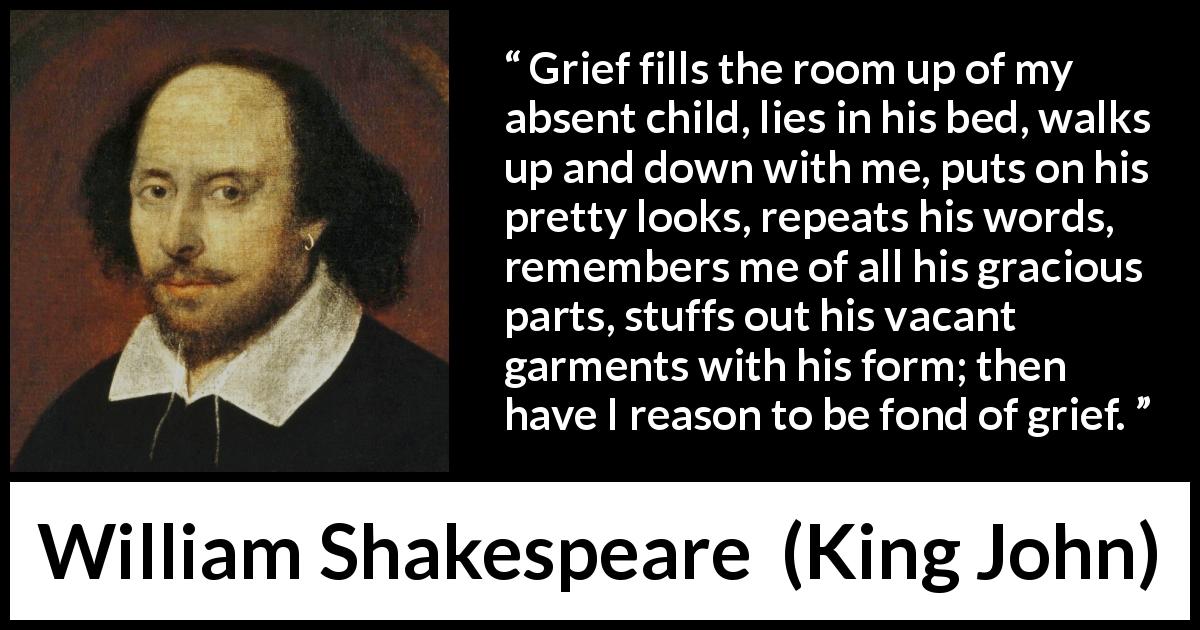 William Shakespeare quote about grief from King John - Grief fills the room up of my absent child, lies in his bed, walks up and down with me, puts on his pretty looks, repeats his words, remembers me of all his gracious parts, stuffs out his vacant garments with his form; then have I reason to be fond of grief.