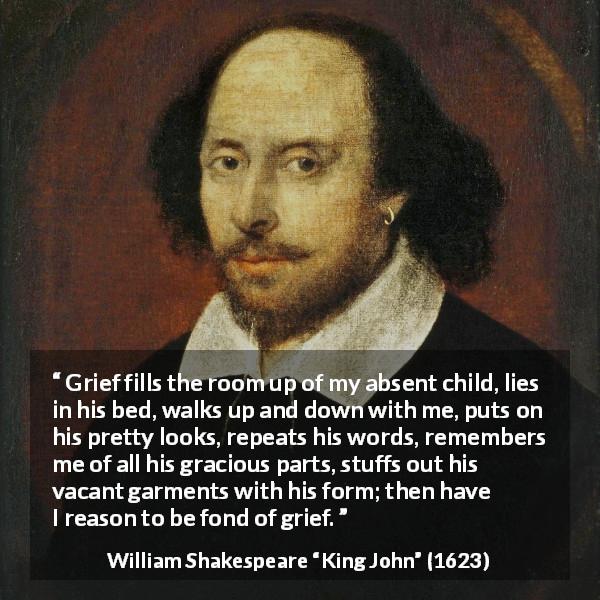 William Shakespeare quote about grief from King John - Grief fills the room up of my absent child, lies in his bed, walks up and down with me, puts on his pretty looks, repeats his words, remembers me of all his gracious parts, stuffs out his vacant garments with his form; then have I reason to be fond of grief.