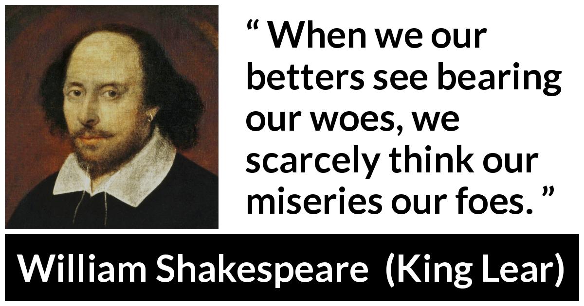 William Shakespeare quote about grief from King Lear - When we our betters see bearing our woes, we scarcely think our miseries our foes.