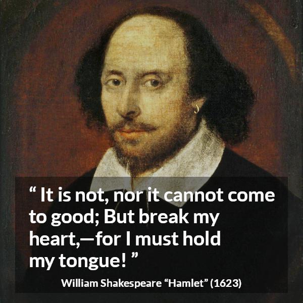 William Shakespeare quote about heart from Hamlet - It is not, nor it cannot come to good; But break my heart,—for I must hold my tongue!