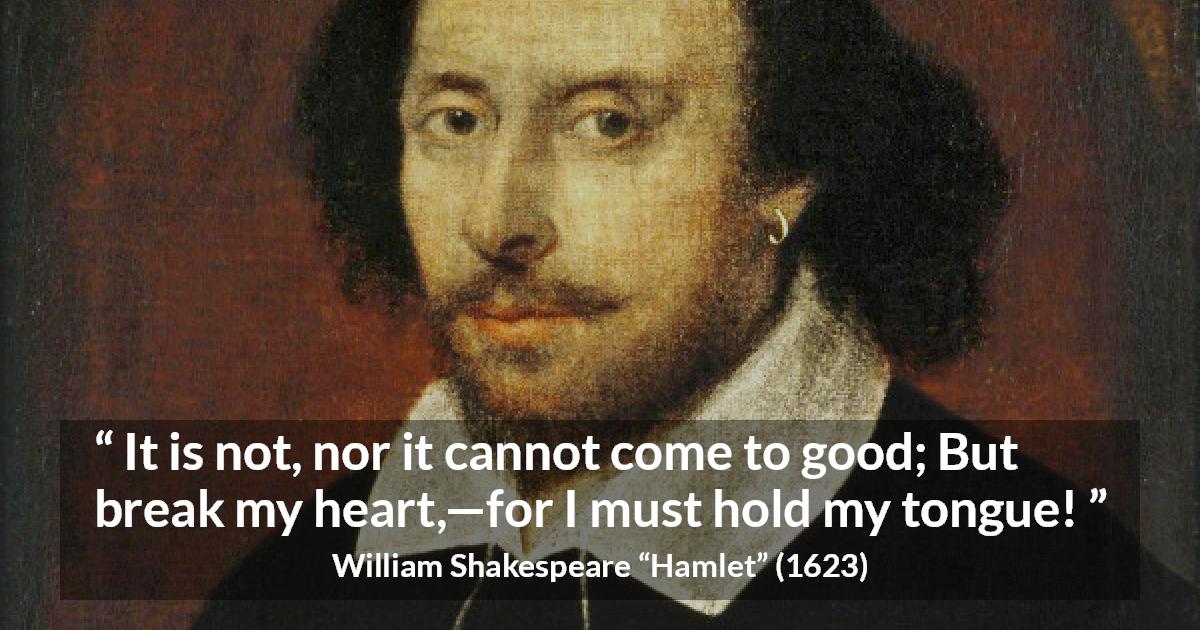 William Shakespeare quote about heart from Hamlet - It is not, nor it cannot come to good; But break my heart,—for I must hold my tongue!