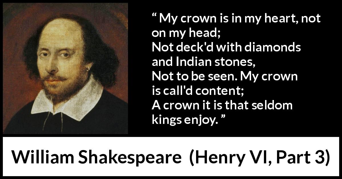 William Shakespeare quote about heart from Henry VI, Part 3 - My crown is in my heart, not on my head;
Not deck'd with diamonds and Indian stones,
Not to be seen. My crown is call'd content;
A crown it is that seldom kings enjoy.