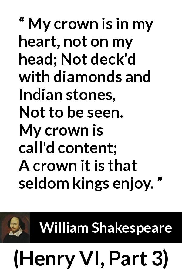William Shakespeare quote about heart from Henry VI, Part 3 - My crown is in my heart, not on my head;
Not deck'd with diamonds and Indian stones,
Not to be seen. My crown is call'd content;
A crown it is that seldom kings enjoy.