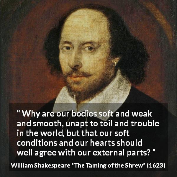 William Shakespeare quote about heart from The Taming of the Shrew - Why are our bodies soft and weak and smooth, unapt to toil and trouble in the world, but that our soft conditions and our hearts should well agree with our external parts?